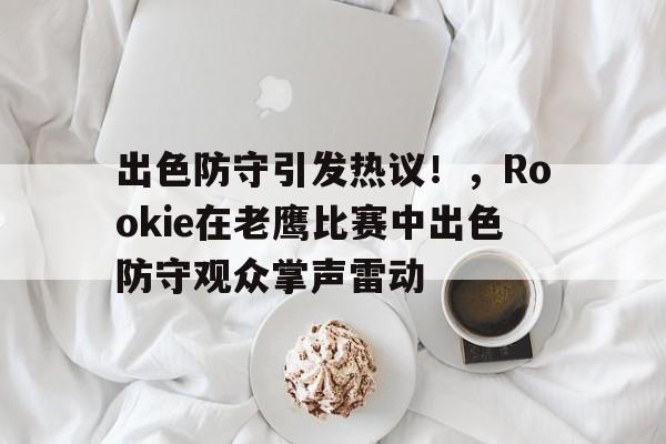 开云下载-关于出色防守引发热议！，Rookie在老鹰比赛中出色防守观众掌声雷动的信息