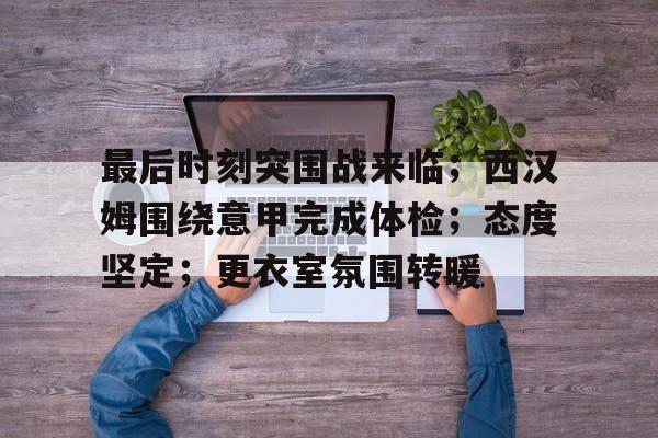 开云APP-关于最后时刻突围战来临；西汉姆围绕意甲完成体检；态度坚定；更衣室氛围转暖的信息