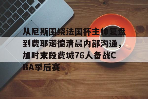 开云APP-包含从尼斯围绕法国杯主帅复盘到费耶诺德清晨内部沟通，加时末段费城76人备战CBA季后赛的词条